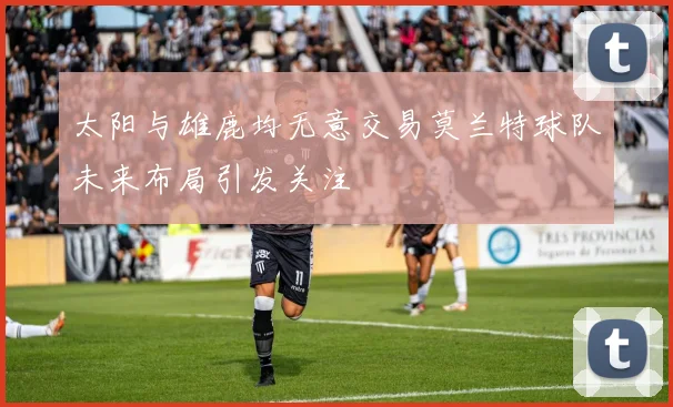 太阳与雄鹿均无意交易莫兰特球队未来布局引发关注