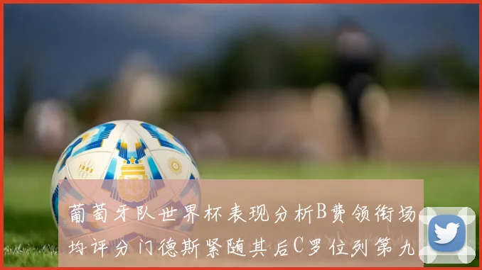 葡萄牙队世界杯表现分析B费领衔场均评分门德斯紧随其后C罗位列第九