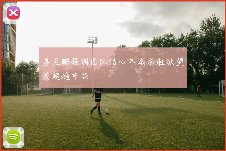 姜至鹏强调团队信心不减求胜欲望或超越申花