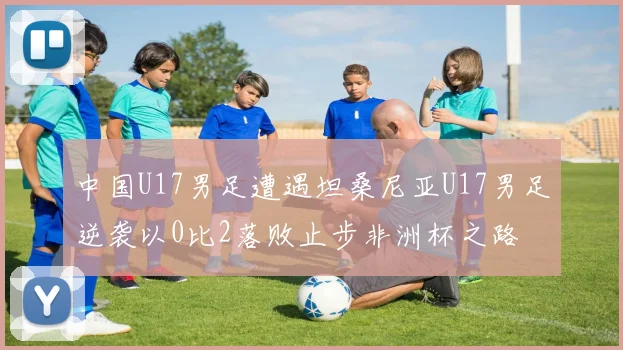 中国U17男足遭遇坦桑尼亚U17男足逆袭以0比2落败止步非洲杯之路