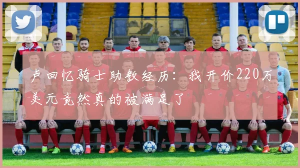 卢回忆骑士助教经历：我开价220万美元竟然真的被满足了