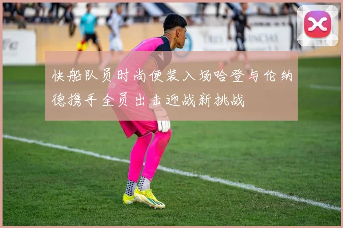 快船队员时尚便装入场哈登与伦纳德携手全员出击迎战新挑战