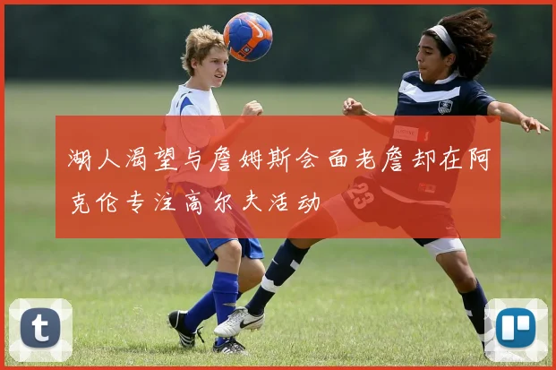 湖人渴望与詹姆斯会面老詹却在阿克伦专注高尔夫活动