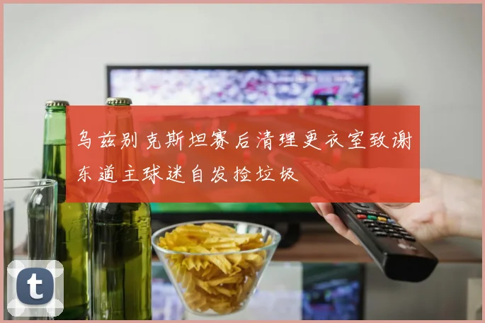 乌兹别克斯坦赛后清理更衣室致谢东道主球迷自发捡垃圾