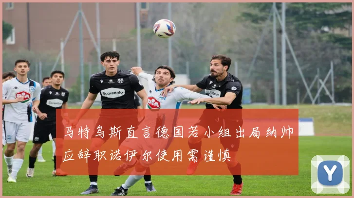 马特乌斯直言德国若小组出局纳帅应辞职诺伊尔使用需谨慎
