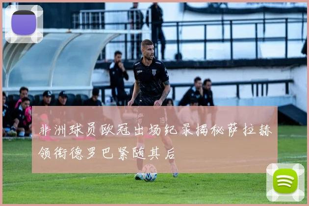 非洲球员欧冠出场纪录揭秘萨拉赫领衔德罗巴紧随其后