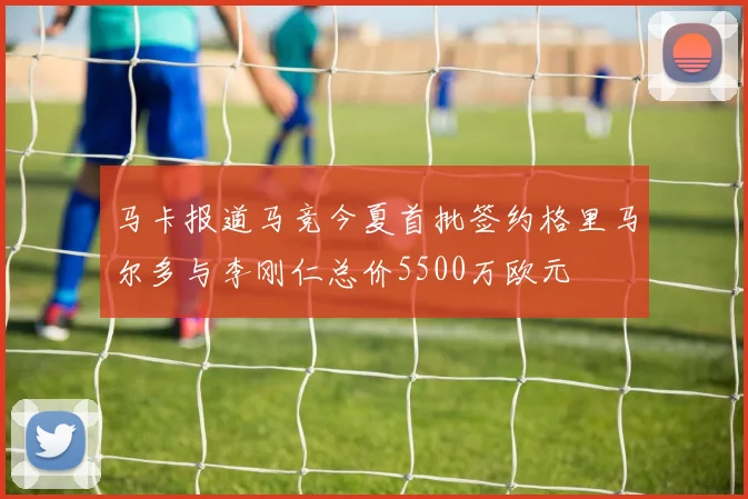 马卡报道马竞今夏首批签约格里马尔多与李刚仁总价5500万欧元