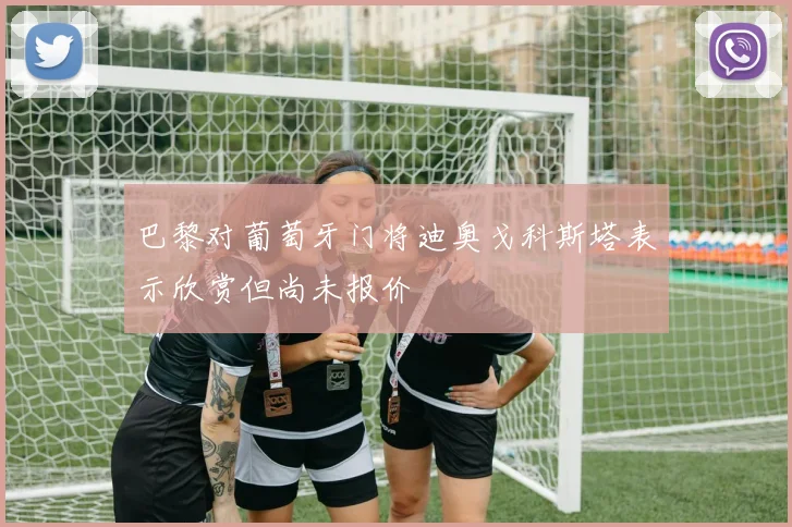 巴黎对葡萄牙门将迪奥戈科斯塔表示欣赏但尚未报价