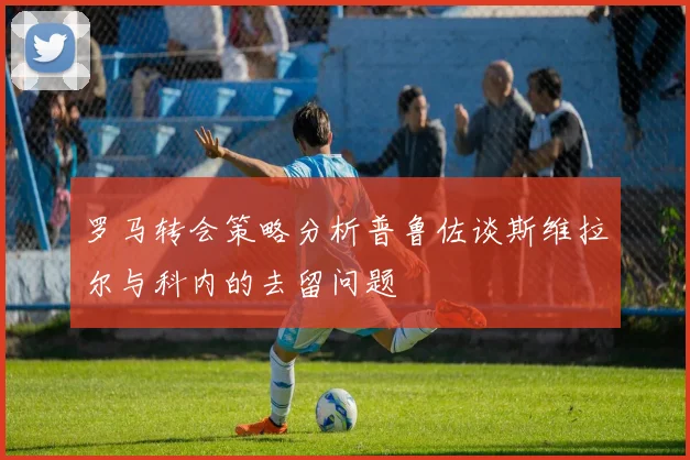 罗马转会策略分析普鲁佐谈斯维拉尔与科内的去留问题