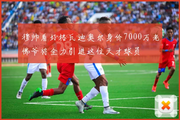穆帅看好格瓦迪奥尔身价7000万老佛爷将全力引进这位天才球员