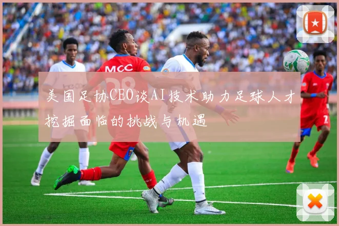 美国足协CEO谈AI技术助力足球人才挖掘面临的挑战与机遇