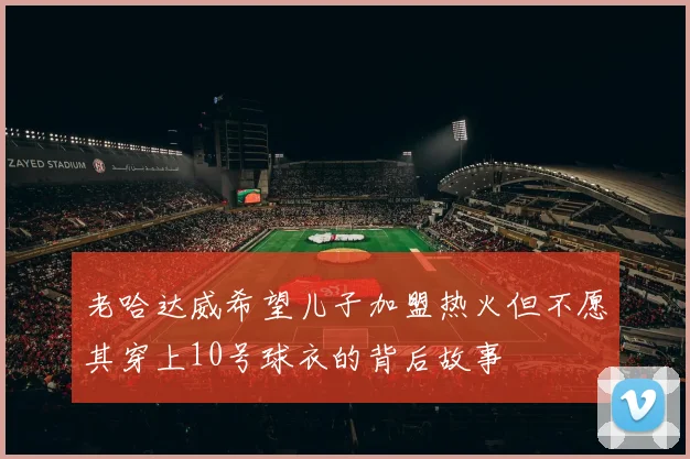 老哈达威希望儿子加盟热火但不愿其穿上10号球衣的背后故事