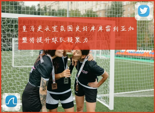 皇马更衣室氛围良好库库雷利亚加盟将提升球队凝聚力