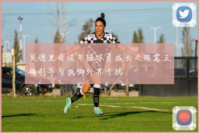莫德里奇谈年轻球员成长之路需正确引导与抵御外界干扰