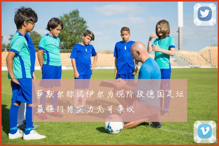 萨默尔称诺伊尔为现阶段德国足坛最强门将实力无可争议