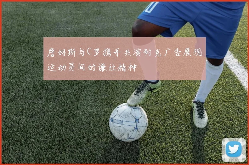 詹姆斯与C罗携手共演耐克广告展现运动员间的谦让精神