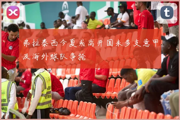 弗拉泰西今夏或离开国米多支意甲及海外球队争抢