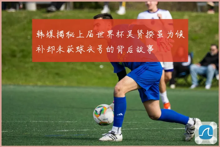 韩媒揭秘上届世界杯吴贤揆虽为候补却未获球衣号的背后故事