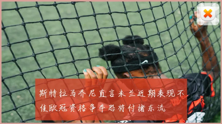 斯特拉马乔尼直言米兰近期表现不佳欧冠资格争夺恐将付诸东流