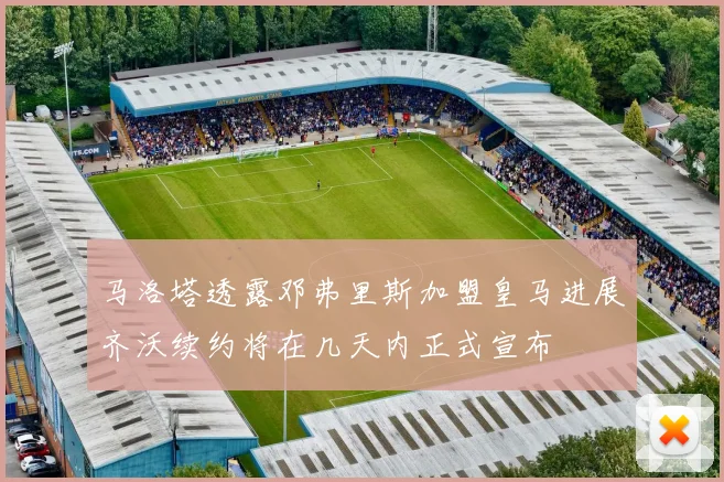 马洛塔透露邓弗里斯加盟皇马进展齐沃续约将在几天内正式宣布