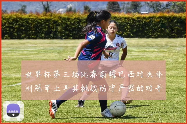 世界杯第三场比赛前瞻巴西对决非洲冠军土耳其挑战防守严密的对手