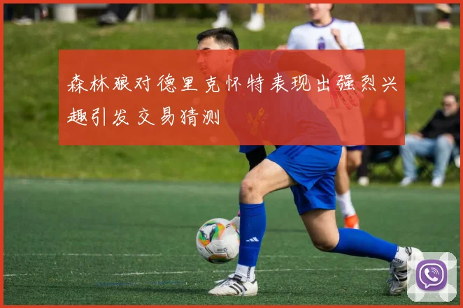 森林狼对德里克怀特表现出强烈兴趣引发交易猜测