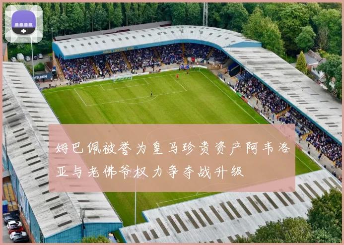 姆巴佩被誉为皇马珍贵资产阿韦洛亚与老佛爷权力争夺战升级