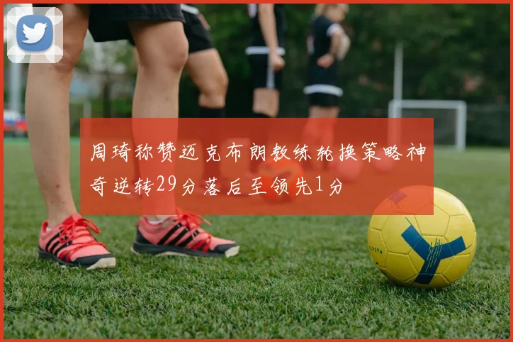 周琦称赞迈克布朗教练轮换策略神奇逆转29分落后至领先1分