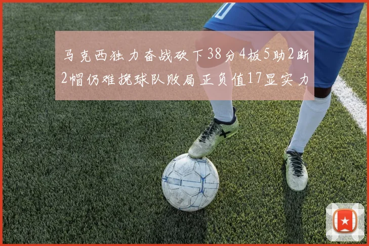 马克西独力奋战砍下38分4板5助2断2帽仍难挽球队败局正负值17显实力